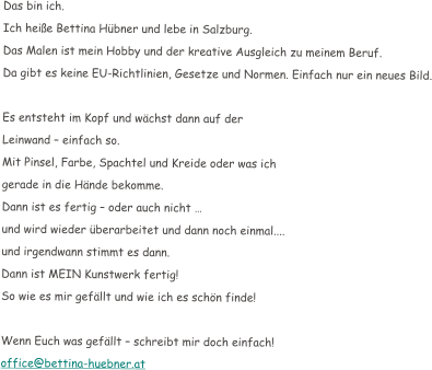 Das bin ich. Ich hei�e Bettina H�bner und lebe in Salzburg.  Das Malen ist mein Hobby und der kreative Ausgleich zu meinem Beruf. Da gibt es keine EU-Richtlinien, Gesetze und Normen. Einfach nur ein neues Bild.  Es entsteht im Kopf und w�chst dann auf der  Leinwand � einfach so. Mit Pinsel, Farbe, Spachtel und Kreide oder was ich  gerade in die H�nde bekomme. Dann ist es fertig � oder auch nicht � und wird wieder �berarbeitet und dann noch einmal....  und irgendwann stimmt es dann. Dann ist MEIN Kunstwerk fertig! So wie es mir gef�llt und wie ich es sch�n finde!  Wenn Euch was gef�llt � schreibt mir doch einfach! office@bettina-huebner.at